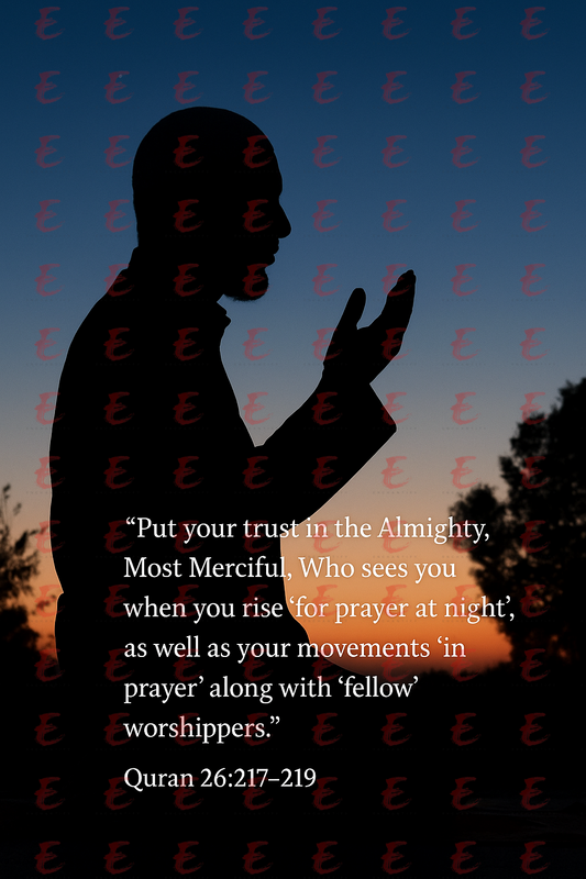 "Put your trust in the Almighty, Most Merciful, Who sees you when you rise 'for prayer at night',as well as your movements 'in prayer' along with 'fellow' worshippers." Quran 217-219